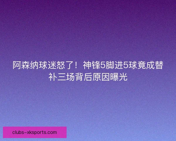 阿森纳球迷怒了！神锋5脚进5球竟成替补三场背后原因曝光
