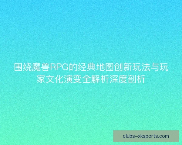围绕魔兽RPG的经典地图创新玩法与玩家文化演变全解析深度剖析