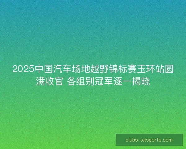 2025中国汽车场地越野锦标赛玉环站圆满收官 各组别冠军逐一揭晓