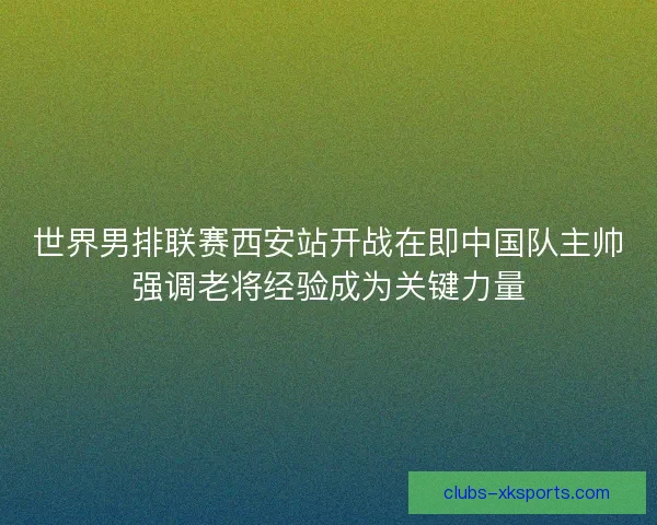 世界男排联赛西安站开战在即中国队主帅强调老将经验成为关键力量